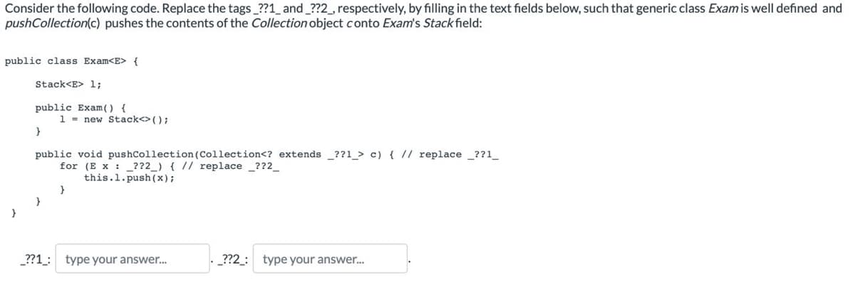 Consider the following code. Replace the tags_??1_ and _??2_, respectively, by filling in the text fields below, such that generic class Exam is well defined and
pushCollection(c) pushes the contents of the Collection object conto Exam's Stack field:
public class Exam<E> {
Stack<E> 1;
public Exam () {
1= new Stack<>();
}
public void pushCollection (Collection<? extends ??1_> c) { // replace _??1_
for (Ex ??2_) { // replace_??2__
this.1.push(x);
}
}
}
_??1_: type your answer...
_??2_: type your answer...