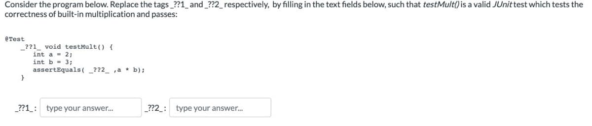 Consider the program below. Replace the tags_??1_ and _??2_respectively, by filling in the text fields below, such that testMult() is a valid JUnit test which tests the
correctness of built-in multiplication and passes:
@Test
_??1_ void testMult() {
int a = 2;
int b = 3;
assertEquals(??2_,a * b);
}
_??1: type your answer...
_??2_: type your answer...