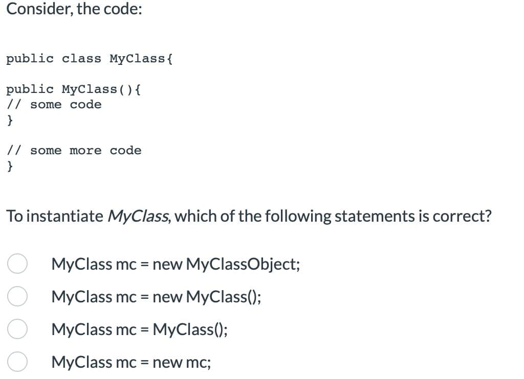 Consider, the code:
public class MyClass {
public MyClass() {
// some code
}
// some more code
}
To instantiate MyClass, which of the following statements is correct?
MyClass mc = new MyClassObject;
MyClass mc = new MyClass();
MyClass mc = MyClass();
MyClass mc = new mc;