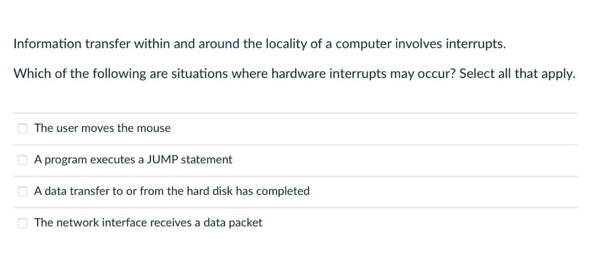 Information transfer within and around the locality of a computer involves interrupts.
Which of the following are situations where hardware interrupts may occur? Select all that apply.
The user moves the mouse
A program executes a JUMP statement
A data transfer to or from the hard disk has completed
The network interface receives a data packet