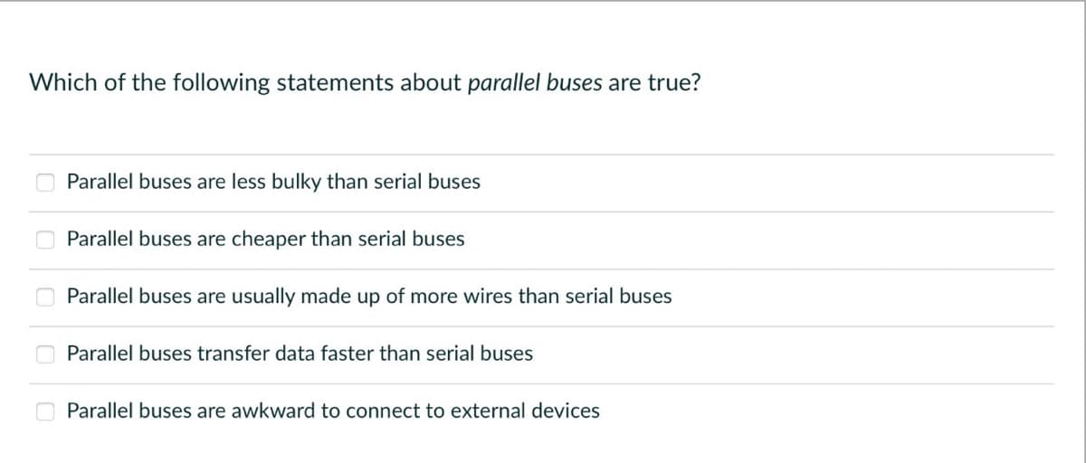 Which of the following statements about parallel buses are true?
Parallel buses are less bulky than serial buses
Parallel buses are cheaper than serial buses
Parallel buses are usually made up of more wires than serial buses
Parallel buses transfer data faster than serial buses
Parallel buses are awkward to connect to external devices
0000 0