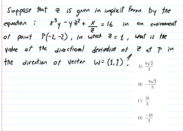 Suppese that z is guan in impliecit formm by the
*'y -yz?+ * = 16 in
P(-2, -2), in wich Z=1, what is the
equation :
an envivoment
%D
of point
vahme of the directionml derivative of
Z at P in
the
|the
direction of vecter W= (1,1) ?
8/2
A)
3
8/2
B)
3
16
C)
3
-16
D)
