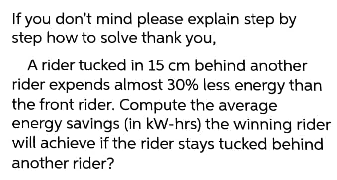 If you don't mind please explain step by
step how to solve thank you,
A rider tucked in 15 cm behind another
rider expends almost 30% less energy than
the front rider. Compute the average
energy savings (in kW-hrs) the winning rider
will achieve if the rider stays tucked behind
another rider?
