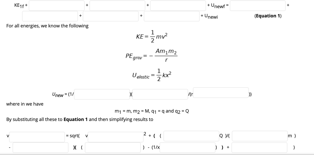 KE16 +
+ Unewf =
+
+
+ Unewi
(Equation 1)
+
+
For all energies, we know the following
KE =
Am¡m2
PEgrav
r
Uekstic = kx?
Unew = (1/
/(r
))
%3D
where in we have
m1 = m, m2 = M, q1 = q and q2 = Q
%3D
By substituting all these to Equation 1 and then simplifying results to
2
= sqrt(
+ ( (
m )
V
V
%3D
) - (1/x
) ) +
