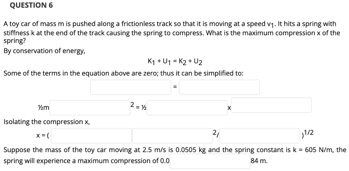QUESTION 6
A toy car of mass m is pushed along a frictionless track so that it is moving at a speed v1. It hits a spring with
stiffness k at the end of the track causing the spring to compress. What is the maximum compression x of the
spring?
By conservation of energy,
K1 + U1 = K2 + U2
Some of the terms in the equation above are zero; thus it can be simplified to:
½m
2 = V2
Isolating the compression x,
X = (
2,
1/2
Suppose the mass of the toy car moving at 2.5 m/s is 0.0505 kg and the spring constant is k
= 605 N/m, the
spring will experience a maximum compression of 0.0
84 m.
