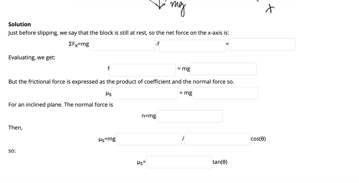 my
Solution
Just before slipping, we say that the block is still at rest, so the net force on the x-axis is:
EFx=mg
-f
Evaluating, we get:
f
= mg
But the frictional force is expressed as the product of coefficient and the normal force so.
Hs
= mg
For an inclined plane. The normal force is
n=mg
Then,
Hs=mg
cos(e)
so:
Ms=
tan(0)
