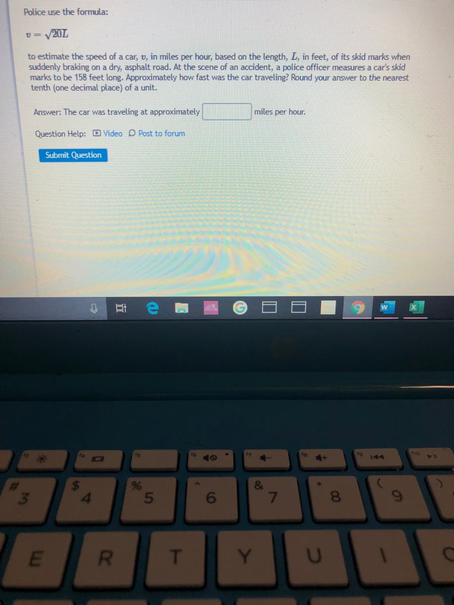 Police use the formula:
v = V20L
to estimate the speed of a car, v, in miles per hour, based on the length, L, in feet, of its skid marks when
suddenly braking on a dry, asphalt road. At the scene of an accident, a police officer measures a car's skid
marks to be 158 feet long. Approximately how fast was the car traveling? Round your answer to the nearest
tenth (one decimal place) of a unit.
Answer: The car was traveling at approximately
miles per hour.
Question Help: Video D Post to forum
Submit Question
fa
ho
144
%23
&
4.
6.
7.
R.
T
Y
60
24
