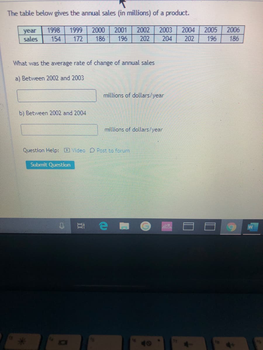 The table below gives the annual sales (in millions) of a product.
1998
1999
2000
2001
2002
2003
2004
2005
2006
year
sales
154
172
186
196
202
204
202
196
186
What was the average rate of change of annual sales
a) Between 2002 and 2003
millions of dollars/year
b) Between 2002 and 2004
millions of dollars/year
Question Help: Video D Post to forum
Submit Question
近
