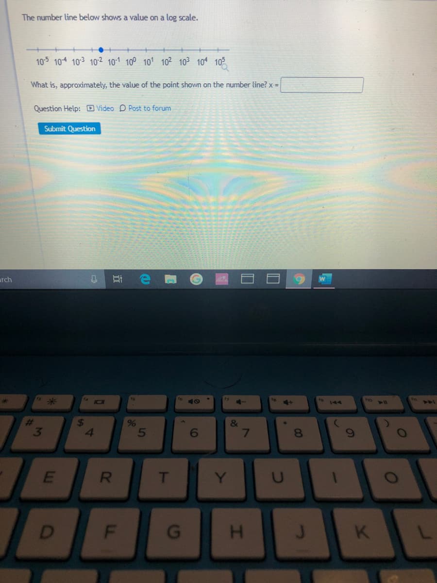 The number line below shows a value on a log scale.
10-5 10 103 102 10-1 100 101 10² 103 104 105
What is, approximately, the value of the point shown on the number line? x =
Question Help: D Video D Post to forum
Submit Question
arch
米
11
144
14
24
41
%23
&
3
T
Y
K
01
96
近
R
EI
