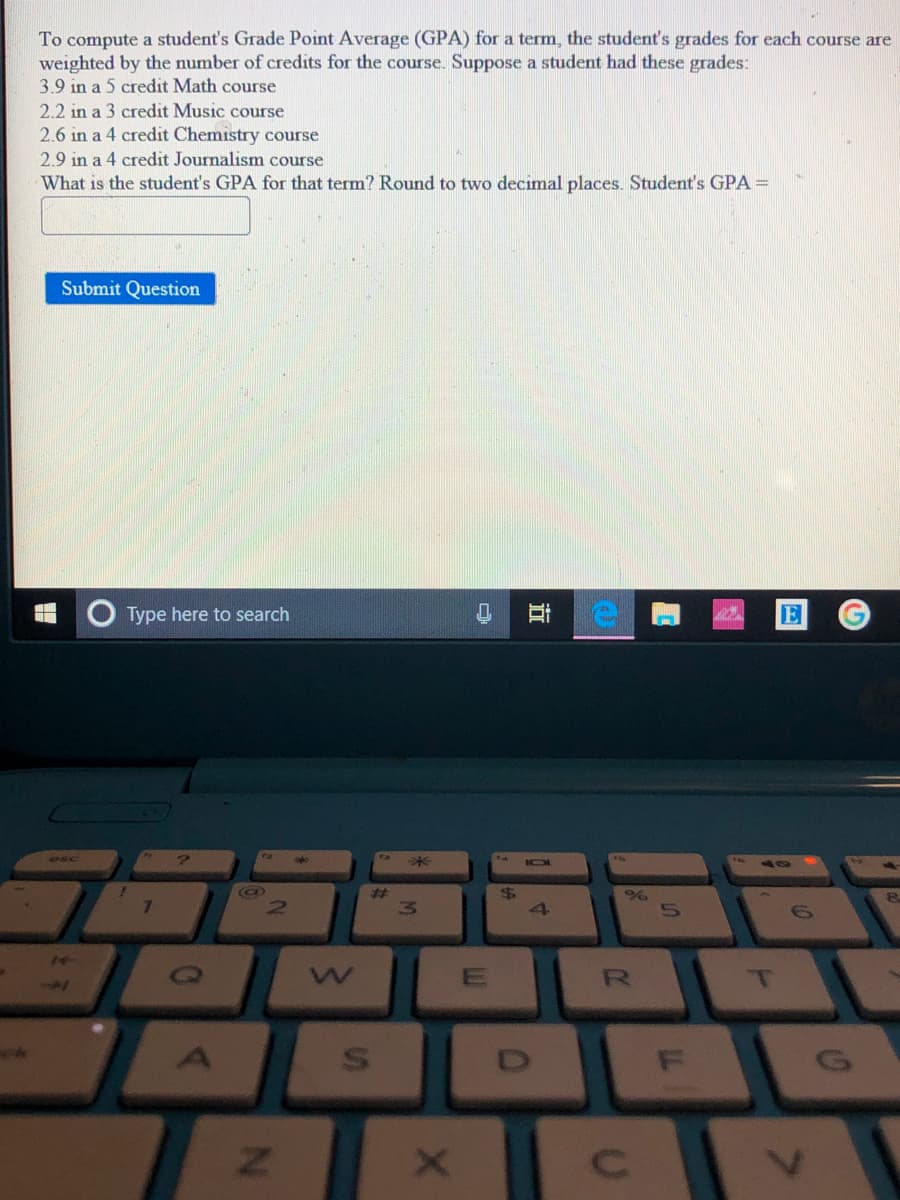 To compute a student's Grade Point Average (GPA) for a term, the student's grades for each course are
weighted by the number of credits for the course. Suppose a student had these grades:
3.9 in a 5 credit Math course
2.2 in a 3 credit Music course
2.6 in a 4 credit Chemistry course
2.9 in a 4 credit Journalism course
What is the student's GPA for that term? Round to two decimal places. Student's GPA =
Submit Question
Type here to search
E
esc
%23
7.
R
立
