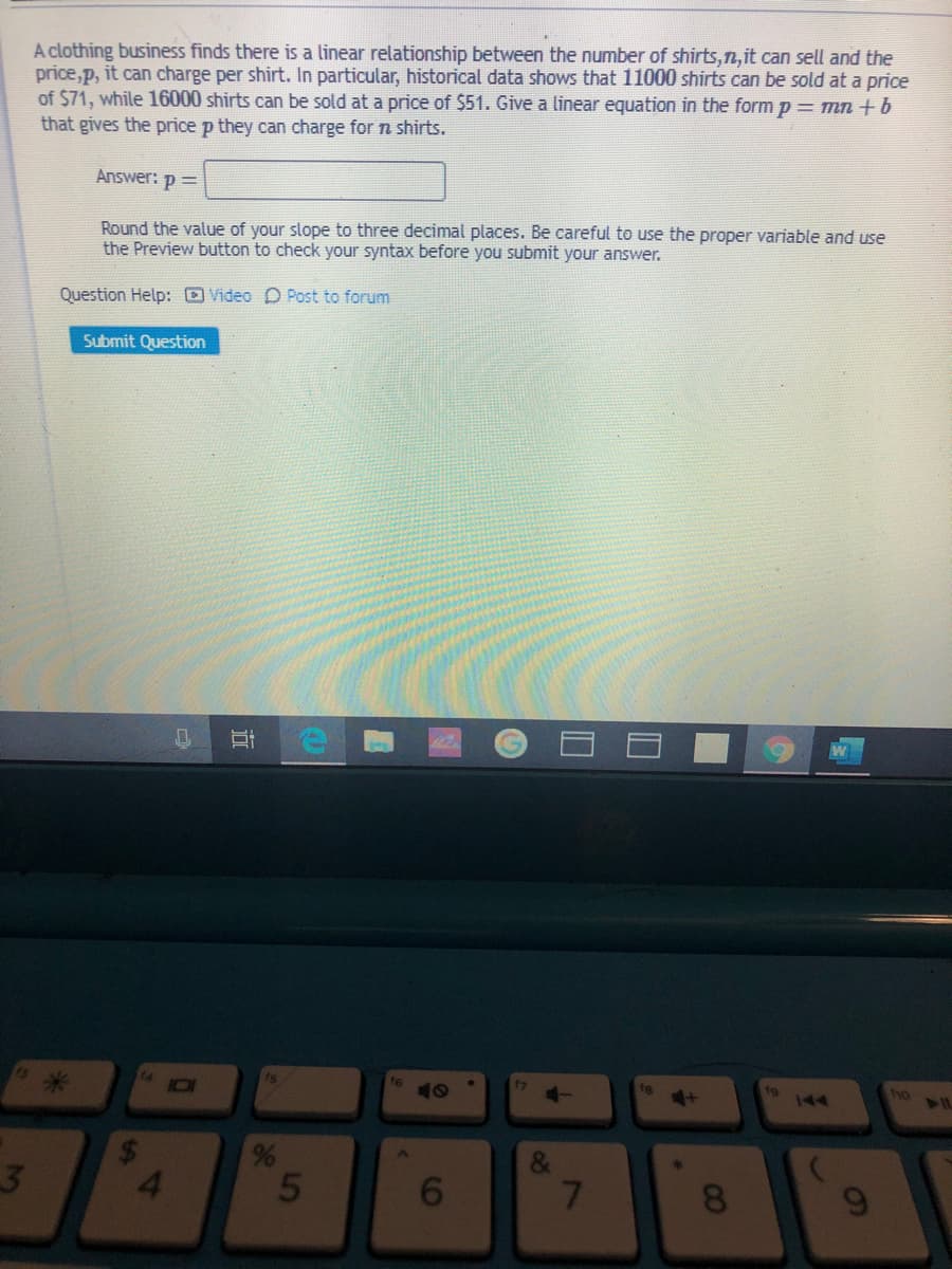 A clothing business finds there is a linear relationship between the number of shirts,n,it can sell and the
price,p, it can charge per shirt. In particular, historical data shows that 11000 shirts can be sold at a price
of $71, while 16000 shirts can be sold at a price of $51. Give a linear equation in the formp= mn +b
that gives the price p they can charge for n shirts.
Answer: p =
Round the value of your slope to three decimal places. Be careful to use the proper variable and use
the Preview button to check your syntax before you submit your answer.
Question Help: DVideo D Post to forum
Submit Question
is
f6
10
fg
ho
144
21L
4.
7
8
近
