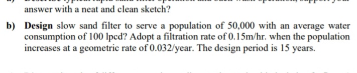 answer with a neat and clean sketch?
b) Design slow sand filter to serve a population of 50,000 with an average water
consumption of 100 lpcd? Adopt a filtration rate of 0.15m/hr. when the population
increases at a geometric rate of 0.032/year. The design period is 15 years.
