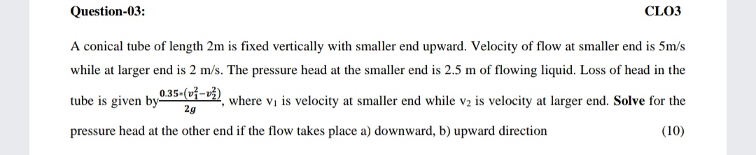 Question-03:
CLO3
A conical tube of length 2m is fixed vertically with smaller end upward. Velocity of flow at smaller end is 5m/s
while at larger end is 2 m/s. The pressure head at the smaller end is 2.5 m of flowing liquid. Loss of head in the
tube is given by5-, where vị is velocity at smaller end while v2 is velocity at larger end. Solve for the
2g
pressure head at the other end if the flow takes place a) downward, b) upward direction
(10)
