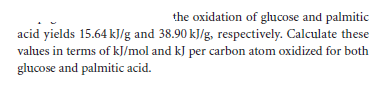 the oxidation of glucose and palmitic
acid yields 15.64 kJ/g and 38.90 kJ/g, respectively. Calculate these
values in terms of kJ/mol and kJ per carbon atom oxidized for both
glucose and palmitic acid.
