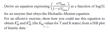 . Derive an equation expressing
v/Vmax
\1-v/Vmax.
as a function of log[S]
for an enzyme that obeys the Michaelis-Menten equation.
For an allosteric enzyme, show how you could use this equation to
obtain K and K (the KM values for T and R states) from a Hill plot
of kinetic data

