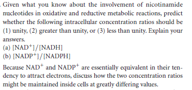 Given what you know about the involvement of nicotinamide
nucleotides in oxidative and reductive metabolic reactions, predict
whether the following intracellular concentration ratios should be
(1) unity, (2) greater than unity, or (3) less than unity. Explain your
answers.
(a) [NAD*]/[NADH]
(b) [NADP*]/[NADPH]
Because NAD* and NADP* are essentially equivalent in their ten-
dency to attract electrons, discuss how the two concentration ratios
might be maintained inside cells at greatly differing values.
