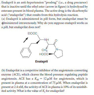 Enalapril is an anti-hypertension "prodrug" (i.e, a drug precursor)
that is inactive until the ethyl ester (arrow in figure) is hydrolyzed by
esterases present in blood plasma. The active drug is the dicarboxylic
acid ("enalaprilat") that results from this hydrolysis reaction.
(a) Enalapril is administered in pill form, but enalaprilat must be
administered intravenously. Why do you suppose enalapril works as
a pill, but enalaprilat does not?
EtOOC
-NH
CH3
HOOC
Enalapril
(b) Enalaprilat is a competitive inhibitor of the angiotensin-converting
enzyme (ACE), which cleaves the blood-pressure regulating peptide
angiotensin. ACE has a KM = 12 µM for angiotensin, which is
present in plasma at a concentration of 75 µM. When enalaprilat is
present at 2.4 nM, the activity of ACE in plasma is 10% of its uninhib-
ited activity. What is the value of K; for enalaprilat?
