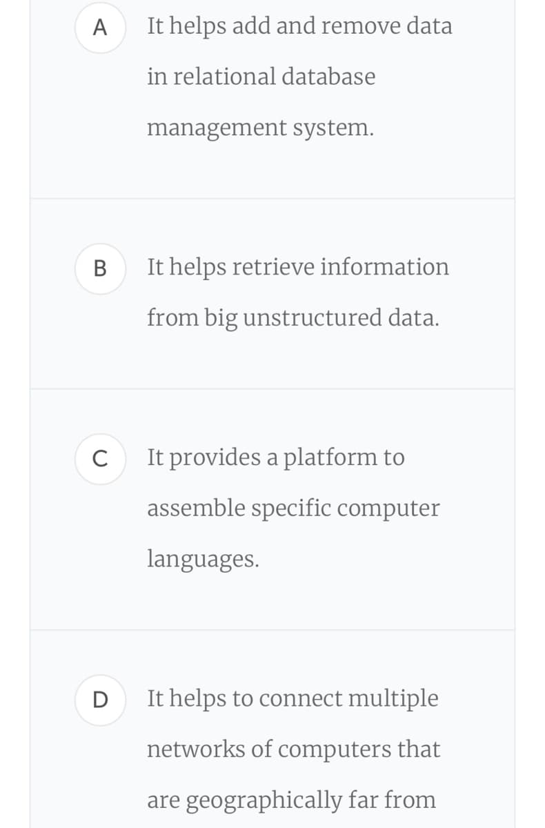 A
It helps add and remove data
in relational database
management system.
В
It helps retrieve information
from big unstructured data.
C
It provides a platform to
assemble specific computer
languages.
It helps to connect multiple
networks of computers that
are geographically far from
