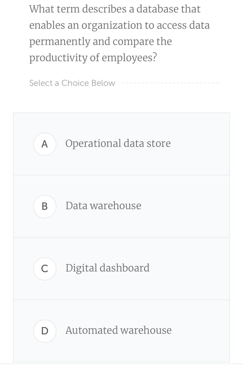 What term describes a database that
enables an organization to access data
permanently and compare the
productivity of employees?
Select a Choice Below
A
Operational data store
В
Data warehouse
C
Digital dashboard
D
Automated warehouse
