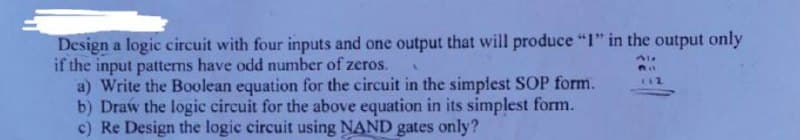 Design a logic circuit with four inputs and one output that will produce "I" in the output only
if the input patterns have odd number of zeros.
a) Write the Boolean equation for the circuit in the simplest SOP form.
b) Draw the logic circuit for the above equation in its simplest form.
c) Re Design the logic circuit using NAND gates only?
C12

