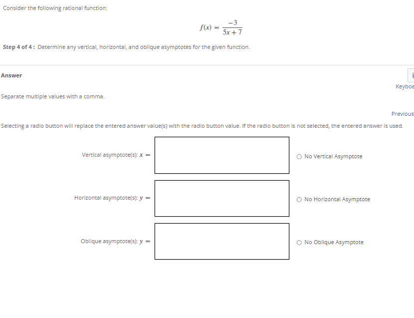 Consider the following rational function:
-3
f(x)
5x + 7
Step 4 of 4: Determine any vertical, horizontal, and oblique asymptotes for the given function.
Answer
Keyboa
Separate multiple values with a comma.
Previous
Selecting a radio button will replace the entered answer value(s) with the radio button value. If the radio button is not selected, the entered answer is used.
Vertical asymptote(s): x =
O No Vertical Asymptote
Horizontal asymptote(s): y =
No Horizontal Asymptote
Oblique asymptote(s): y
No Oblique Asymptote
