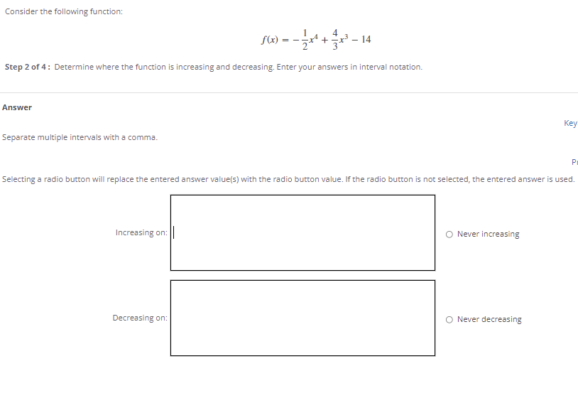 Consider the following function:
= -
14
Step 2 of 4: Determine where the function is increasing and decreasing. Enter your answers in interval notation.
Answer
Key
Separate multiple intervals with a comma.
Pr
Selecting a radio button will replace the entered answer value(s) with the radio button value. If the radio button is not selected, the entered answer is used.
Increasing on:
O Never increasing
Decreasing on:
O Never decreasing
