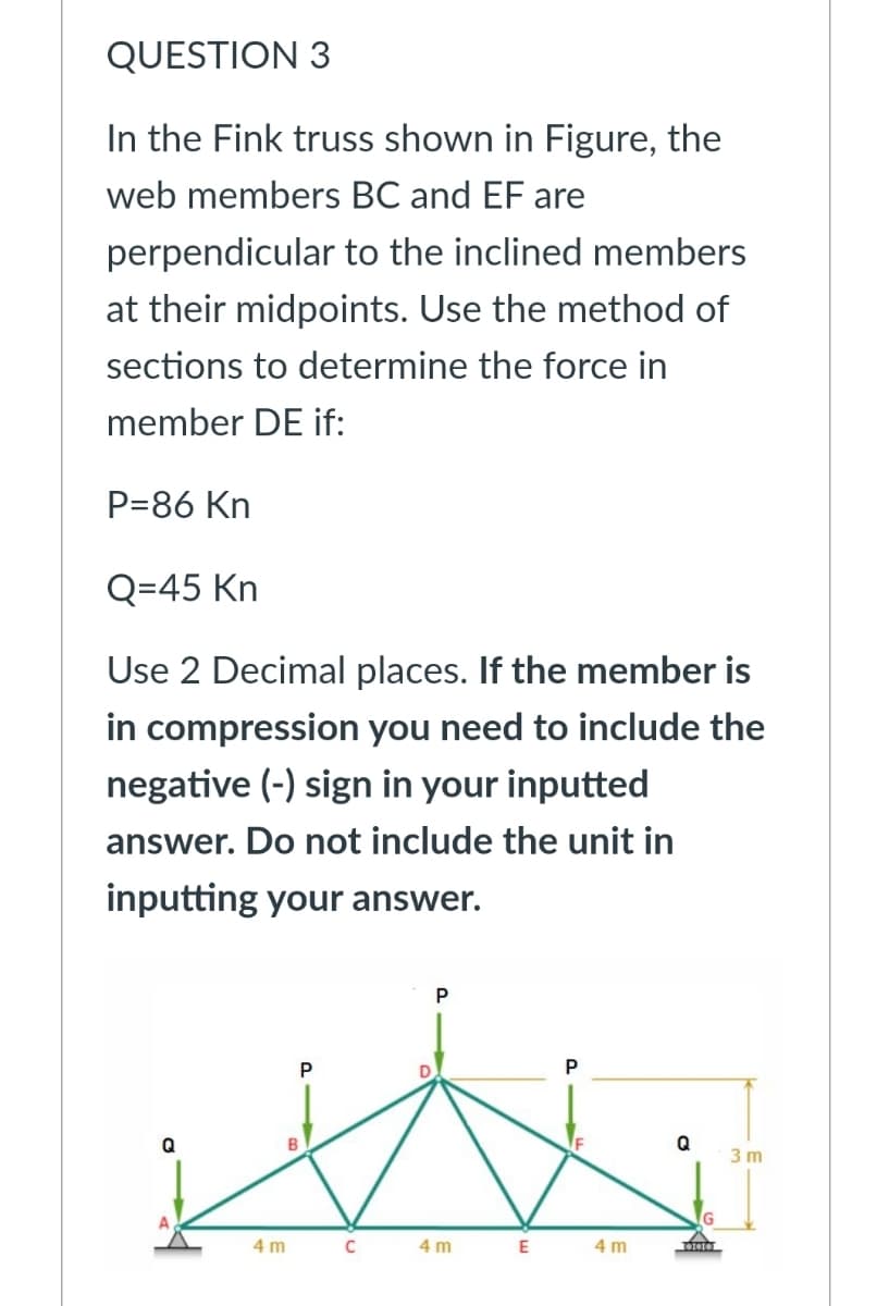QUESTION 3
In the Fink truss shown in Figure, the
web members BC and EF are
perpendicular to the inclined members
at their midpoints. Use the method of
sections to determine the force in
member DE if:
P=86 Kn
Q=45 Kn
Use 2 Decimal places. If the member is
in compression you need to include the
negative (-) sign in your inputted
answer. Do not include the unit in
inputting your answer.
P
P
Q
Q
3 m
4 m
4 m
4 m
