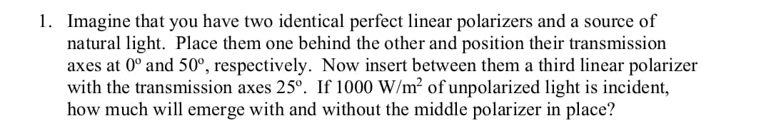 1. Imagine that you have two identical perfect linear polarizers and a source of
natural light. Place them one behind the other and position their transmission
axes at 0° and 50°, respectively. Now insert between them a third linear polarizer
with the transmission axes 25°. If 1000 W/m? ofunpolarized light is incident,
how much will emerge with and without the middle polarizer in place?
