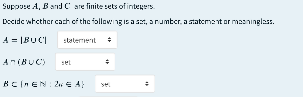 Suppose A, B and C are finite sets of integers.
Decide whether each of the following is a set, a number, a statement or meaningless.
A = |BU C|
statement
An (BUC)
set
BC {n EN : 2n E A}
set
