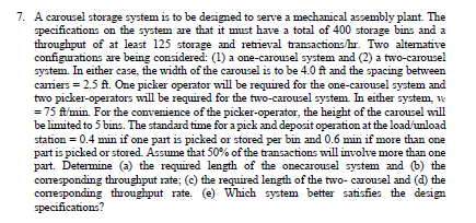 7. A carousel storage system is to be designed to serve a mechanical assembly plant. The
specifications on the system are that it must have a total of 400 storage bins and a
throughput of at least 125 storage and retrieval transactions/hr. Two altemative
configurations are being considered: (1) a one-carousel system and (2) a two-carousel
system. In either case, the width of the carousel is to be 4.0 ft and the spacing between
caniers = 2.5 ft. One picker operator will be required for the one-carousel system and
two picker-operators will be required for the two-carousel system. In either system, ve
= 75 ft'min. For the convenience of the picker-operator, the height of the carousel will
be limited to 5 bins. The standard time for a pick and deposit operation at the load/unload
station = 0.4 min if one part is picked or stored per bin and 0.6 min if more than one
part is picked or stored. Assume that 50% of the transactions will involve more than one
part. Determine (a) the required length of the onecarousel system and (b) the
corresponding throughput rate; (c) the required length of the two- carousel and (d) the
corresponding throughput rate. (e) Which system better satisfies the design
specifications?
