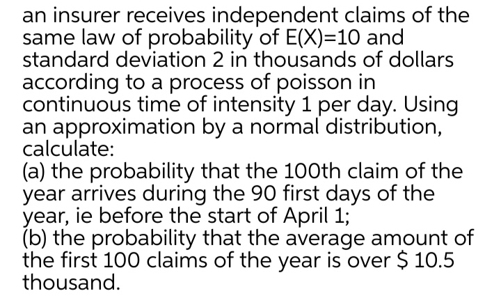 an insurer receives independent claims of the
same law of probability of E(X)=10 and
standard deviation 2 in thousands of dollars
according to a process of poisson in
continuous time of intensity 1 per day. Using
an approximation by a normal distribution,
calculate:
(a) the probability that the 10Oth claim of the
year arrives during the 90 first days of the
year, ie before the start of April 1;
(b) the probability that the average amount of
the first 100 claims of the year is over $ 10.5
thousand.
