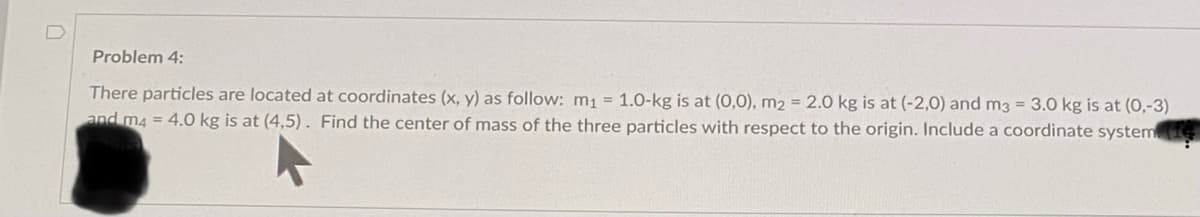 Problem 4:
There particles are located at coordinates (x, y) as follow: m1 = 1.0-kg is at (0,0), m2 = 2.0 kg is at (-2,0) and m3 = 3.0 kg is at (0,-3)
and m4 = 4.0 kg is at (4,5). Find the center of mass of the three particles with respect to the origin. Include a coordinate system
