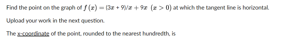 Find the point on the graph of f (x) = (3x + 9)/x + 9x (x > 0) at which the tangent line is horizontal.
Upload your work in the next question.
The x-coordinate of the point, rounded to the nearest hundredth, is
