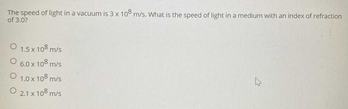 The speed of light in a vacuum is 3 x 10° m/s. What is the speed of light in a medium with an index of refraction
of 3.0?
1.5 x 108 m/s
6.0 x 108
m/s
1.0 x 108 m/s
2.1 x 108 m/s
