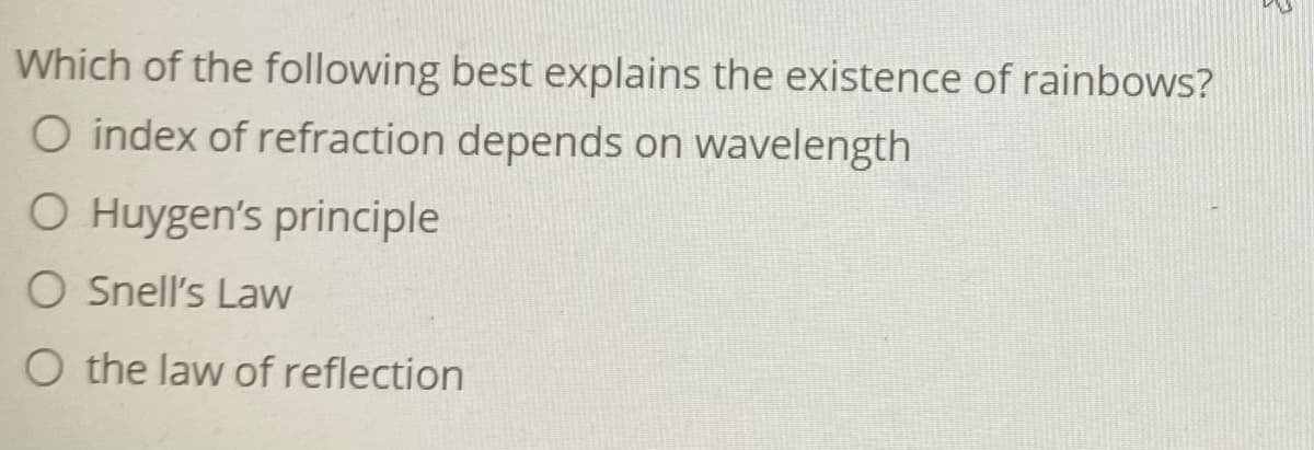 Which of the following best explains the existence of rainbows?
O index of refraction depends on wavelength
O Huygen's principle
O Snell's Law
O the law of reflection
