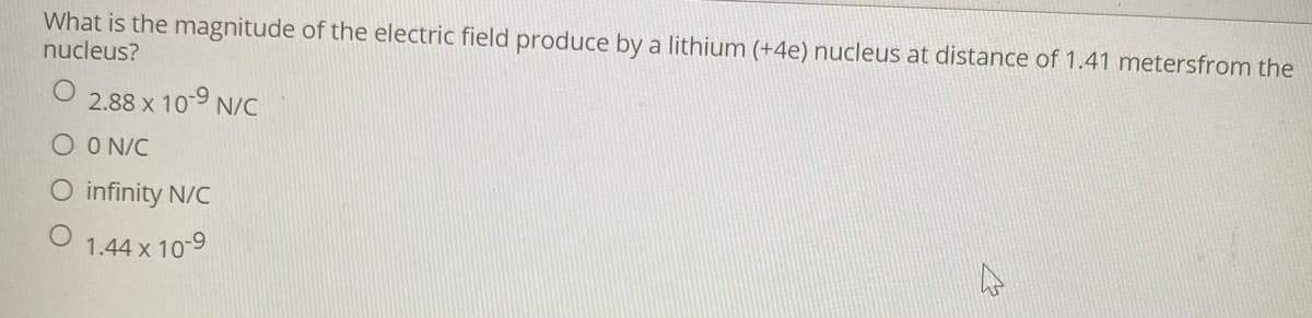 What is the magnitude of the electric field produce by a lithium (+4e) nucleus at distance of 1.41 metersfrom the
nucleus?
2.88 x 10-9 N/C
O O N/C
O infinity N/C
1.44 x 10-9
