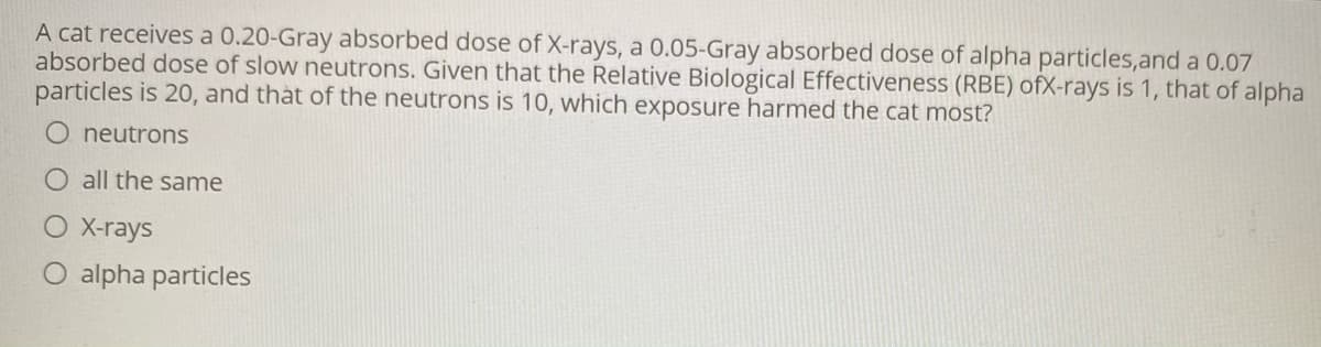 A cat receives a 0.20-Gray absorbed dose of X-rays, a 0.05-Gray absorbed dose of alpha particles,and a 0.07
absorbed dose of slow neutrons. Given that the Relative Biological Effectiveness (RBE) ofX-rays is 1, that of alpha
particles is 20, and thàt of the neutrons is 10, which exposure harmed the cat most?
neutrons
O all the same
O X-rays
alpha particles
