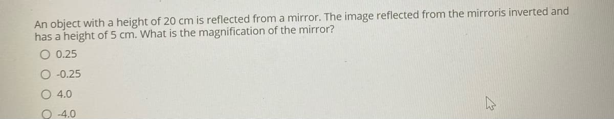 An object with a height of 20 cm is reflected from a mirror. The image reflected from the mirroris inverted and
has a height of 5 cm. What is the magnification of the mirror?
O 0.25
O -0.25
O 4.0
O -4.0
