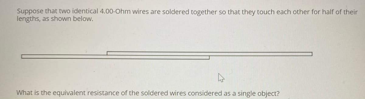 Suppose that two identical 4.00-Ohm wires are soldered together so that they touch each other for half of their
lengths, as shown below.
What is the equivalent resistance of the soldered wires considered as a single object?
