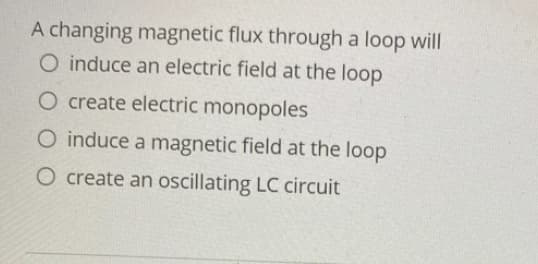 A changing magnetic flux through a loop will
O induce an electric field at the loop
O create electric monopoles
O induce a magnetic field at the loop
O create an oscillating LC circuit
