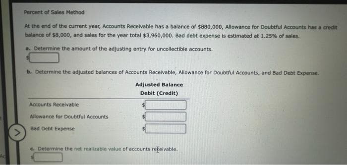 Percent of Sales Method
At the end of the current year, Accounts Recelvable has a balance of $880,000, Allowance for Doubtful Accounts has a credit
balance of $8,000, and sales for the year total $3,960,000. Bad debt expense is estimated at 1.25% of sales.
a. Determine the amount of the adjusting entry for uncollectible accounts.
b. Determine the adjusted balances of Accounts Receivable, Allowance for Doubtful Accounts, and Bad Debt Expense.
Adjusted Balance
Debit (Credit)
Accounts Recelivable
Allowance for Doubtful Accounts
Bad Debt Expense
c. Determine the net realizable value of accounts rețeivable.
