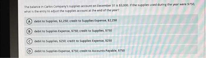 The balance in Carlos Company's supplies account on December 31 is $3,000. If the supplies used during the year were $750,
what is the entry to adjust the supplies account at the end of the year?
A debit to Supplies, $2,250; credit to Supplies Expense, $2,250
B debit to Supplies Expense, $750; credit to Supplies, $750
debit to Supplies, $250; credit to Supplies Expense, $250
debit to Supplies Expense, $750; credit to Accounts Payable, $750
