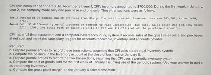 CPI sells computer peripherals. At December 31, year 1, CPI's inventory amounted to $700,000. During the first week in January,
year 2, the company made only one purchase and one sale. These transactions were as follows.
Jan.2 Purchaned 20 modema and 80 printers from Sharp. The total cost of these machines wan $45,000, terma 3/10,
n/60.
Jan.6 Sold 30 different types of produets on aceount to Pace Corporation. The total sales pride was $30,000, terms
5/10, n/90. The total cost of these 30 units to CPI was $14,700 (net of the purchase discount).
CPI has a full-time accountant and a computer-based accounting system. It records sales at the gross sales price and purchases
at net cost and maintains subsidiary ledgers for accounts receivable, inventory, and accounts payable.
Required:
b. Prepare journal entries to record these transactions, assuming that CPI uses a perpetual inventory system.
c. Compute the balance in the Inventory account at the close of business on January 6.
d. Prepare journal entries to record the two transactions, assuming that CPI uses a periodic inventory system.
e. Compute the cost of goods sold for the first week of January assuming use of the periodic system. (Use your answer to part C
as the ending inventory.)
g. Compute the gross profit margin on the January 6 sales transaction.

