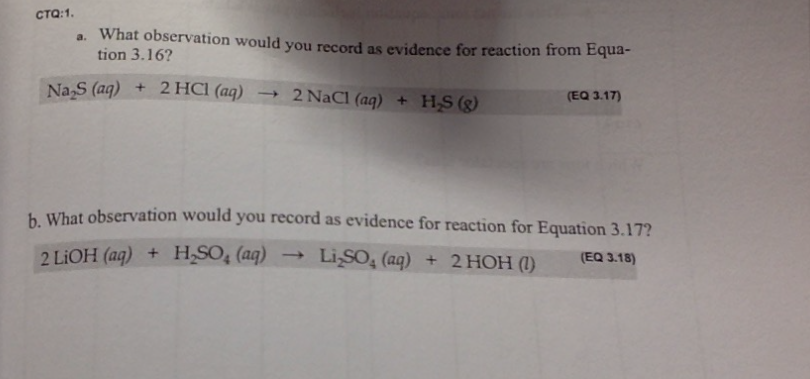CTO:1.
a. What observation would you record as evidence for reaction from Equa-
tion 3.16?
Na₂S (aq) + 2 HCl (aq) →2 NaCl (aq) + H₂S (8)
(EQ 3.17)
b. What observation would you record as evidence for reaction for Equation 3.17?
2 LiOH (aq) + H₂SO₂ (aq) → LiSO4 (aq)
Li₂SO₂ (aq) + 2 HOH (1) (EQ 3.18)