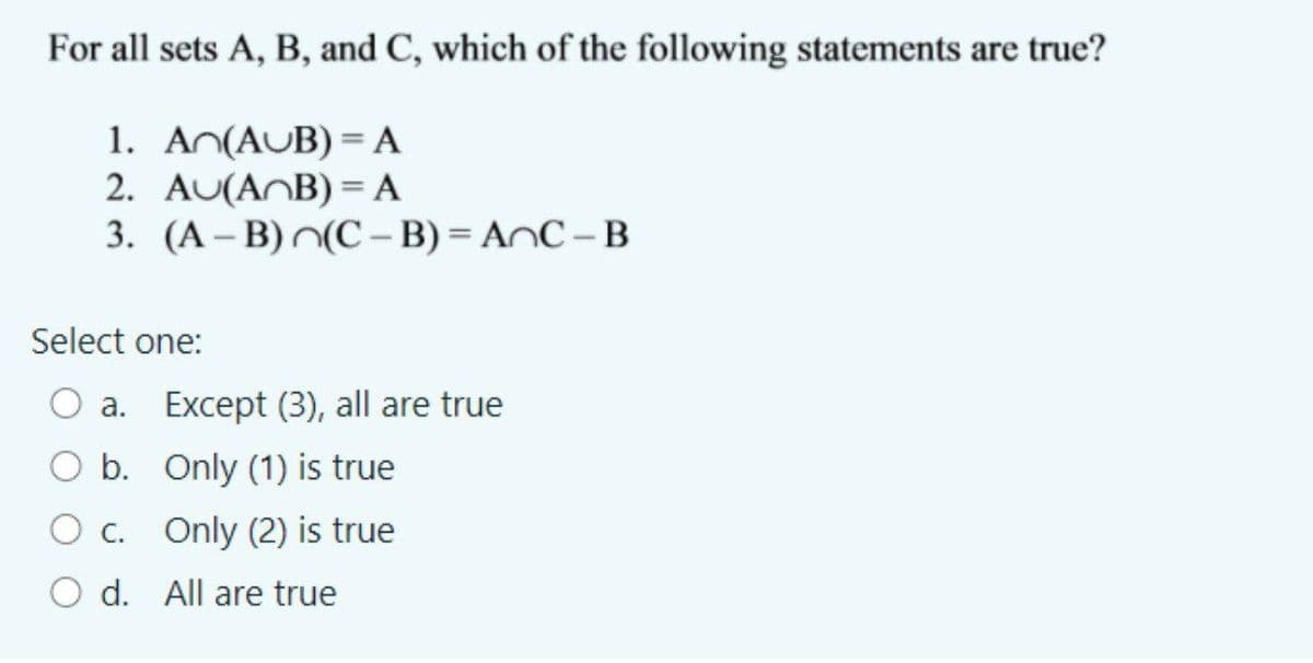 For all sets A, B, and C, which of the following statements are true?
1. An(AUB) = A
2. AU(ANB) = A
3. (A – B)^(C – B) = AnC –B
Select one:
a. Except (3), all are true
O b. Only (1) is true
O c. Only (2) is true
O d. All are true
