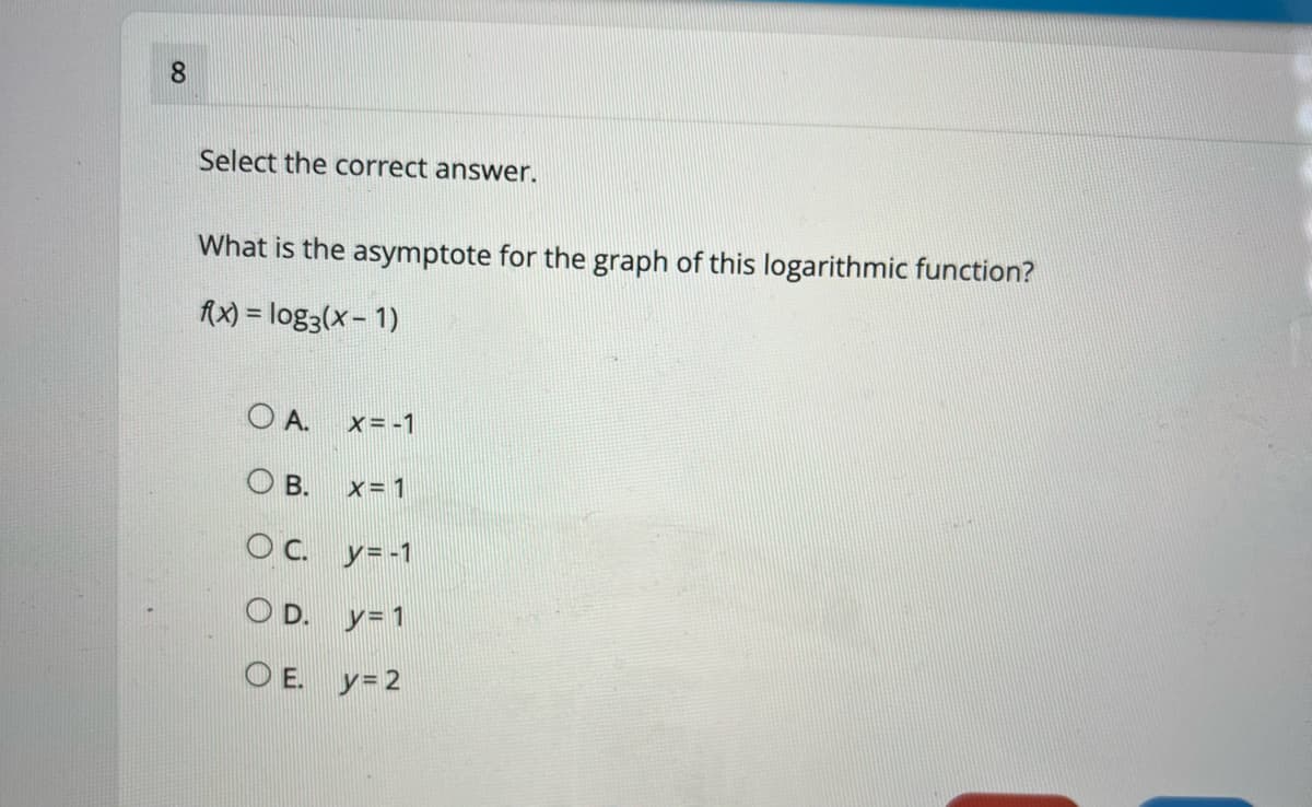 8.
Select the correct answer.
What is the asymptote for the graph of this logarithmic function?
fx) = log3(x- 1)
O A. x= -1
O B.
x= 1
OC.
y= -1
O D. y= 1
O E. y= 2
