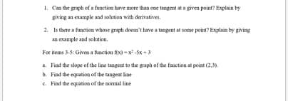 1. Can the graph of a function have more than one tangent at a given point? Explain by
giving an example and solution with derivatives.
2. Is there a fiunction whose graph doesa't have a tangent at some point? Explain by giving
an example and solution.
For items 3-5: Given a function fix) -x -5x +3
a. Find the slope of the line tangent to the graph of the fiunction at point (2,3)
b. Find the equation of the tangent line
C. Find the equation of the normal line
