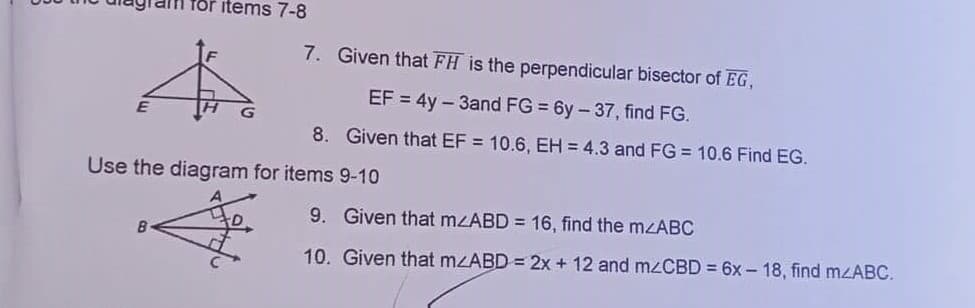 for items 7-8
7. Given that FH is the perpendicular bisector of EG,
EF = 4y – 3and FG = 6y – 37, find FG.
8. Given that EF = 10.6, EH = 4.3 and FG = 10.6 Find EG.
Use the diagram for items 9-10
9. Given that mzABD = 16, find the mzABC
10. Given that mzABD = 2x + 12 and mzCBD = 6x – 18 , find mzABC.
