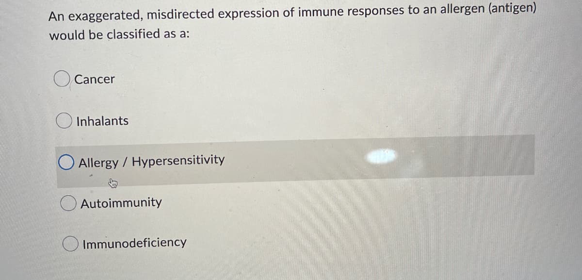 An exaggerated, misdirected expression of immune responses to an allergen (antigen)
would be classified as a:
Cancer
Inhalants
Allergy / Hypersensitivity
Autoimmunity
Immunodeficiency