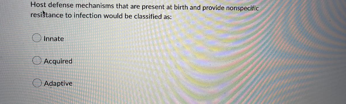 Host defense mechanisms that are present at birth and provide nonspecific
resistance to infection would be classified as:
Innate
Acquired
Adaptive